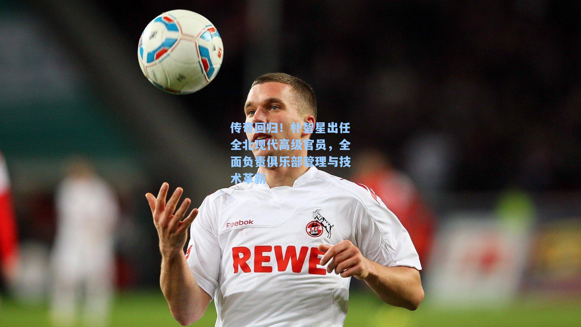 传奇回归！朴智星出任全北现代高级官员，全面负责俱乐部管理与技术革新